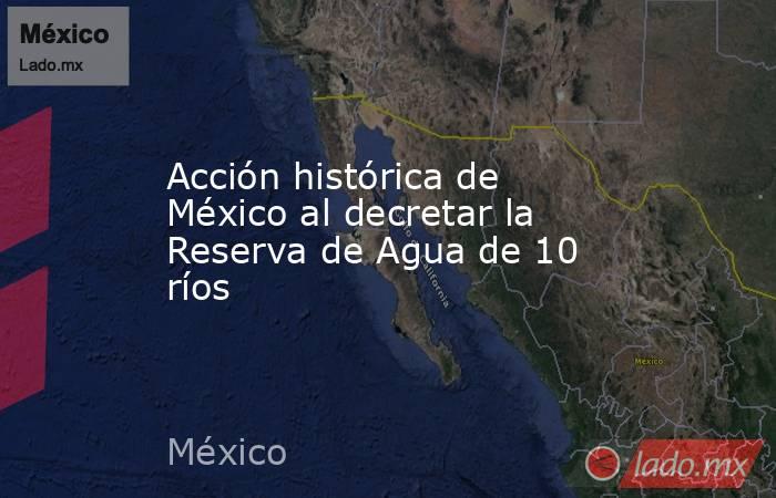 Acción histórica de México al decretar la Reserva de Agua de 10 ríos. Noticias en tiempo real