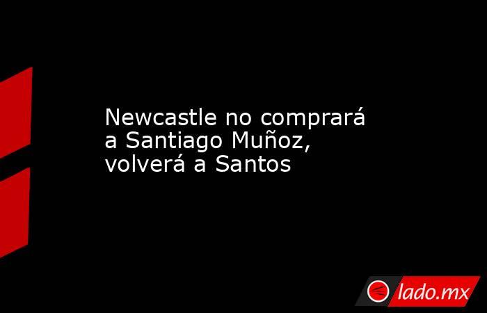 Newcastle no comprará a Santiago Muñoz, volverá a Santos. Noticias en tiempo real