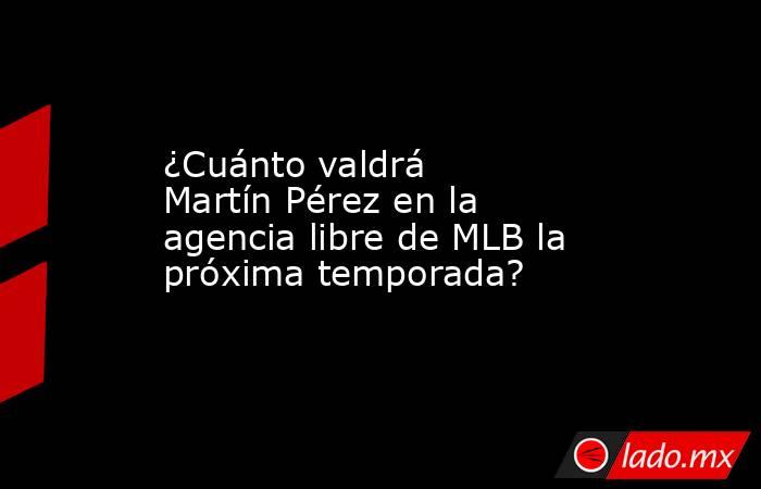 ¿Cuánto valdrá Martín Pérez en la agencia libre de MLB la próxima temporada?. Noticias en tiempo real