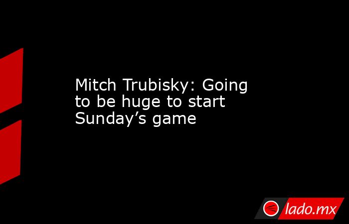 Mitch Trubisky: Going to be huge to start Sunday’s game. Noticias en tiempo real