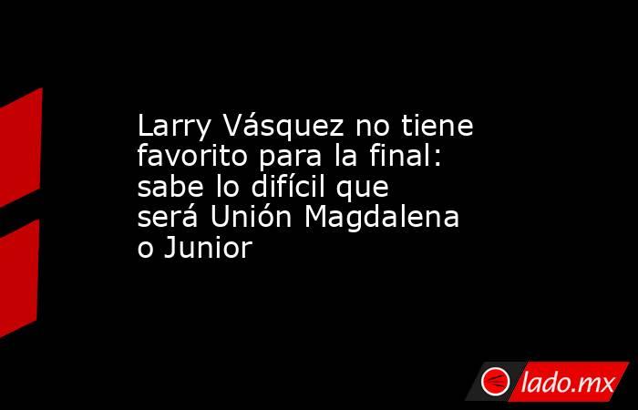Larry Vásquez no tiene favorito para la final: sabe lo difícil que será Unión Magdalena o Junior . Noticias en tiempo real