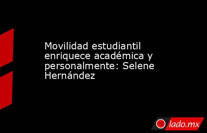 Movilidad estudiantil enriquece académica y personalmente: Selene Hernández. Noticias en tiempo real