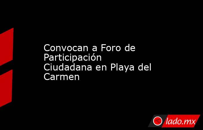Convocan a Foro de Participación Ciudadana en Playa del Carmen. Noticias en tiempo real