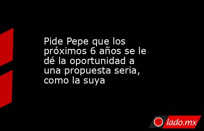 Pide Pepe que los próximos 6 años se le dé la oportunidad a una propuesta seria, como la suya. Noticias en tiempo real