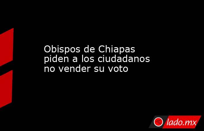 Obispos de Chiapas piden a los ciudadanos no vender su voto. Noticias en tiempo real