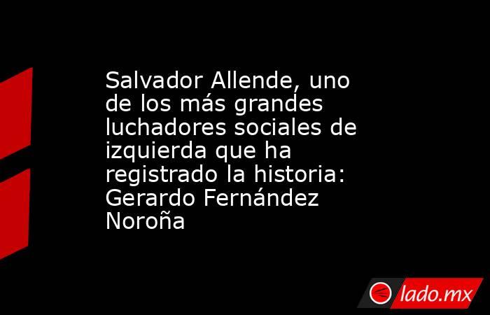 Salvador Allende, uno de los más grandes luchadores sociales de izquierda que ha registrado la historia: Gerardo Fernández Noroña. Noticias en tiempo real