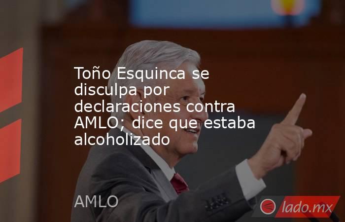 Toño Esquinca se disculpa por declaraciones contra AMLO; dice que estaba alcoholizado. Noticias en tiempo real
