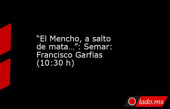 “El Mencho, a salto de mata…”: Semar: Francisco Garfias (10:30 h). Noticias en tiempo real