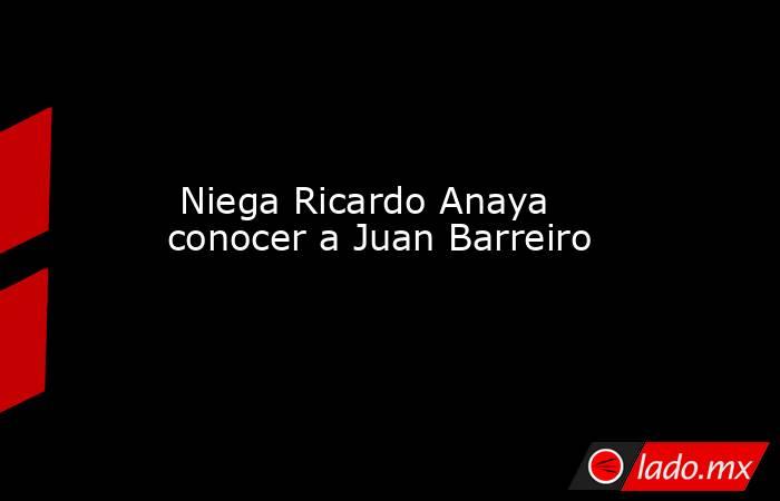  Niega Ricardo Anaya conocer a Juan Barreiro. Noticias en tiempo real