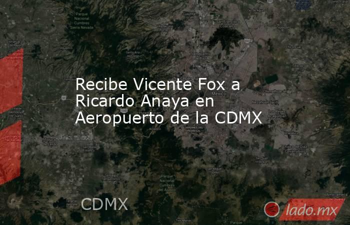 Recibe Vicente Fox a Ricardo Anaya en Aeropuerto de la CDMX. Noticias en tiempo real