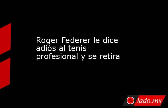 Roger Federer le dice adiós al tenis profesional y se retira. Noticias en tiempo real