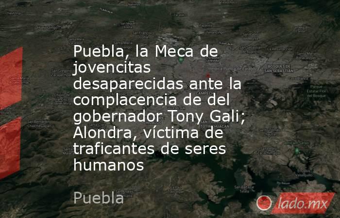 Puebla, la Meca de jovencitas desaparecidas ante la complacencia de del gobernador Tony Gali; Alondra, víctima de traficantes de seres humanos. Noticias en tiempo real