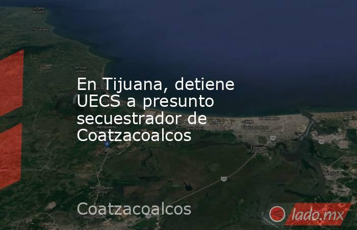 En Tijuana, detiene UECS a presunto secuestrador de Coatzacoalcos. Noticias en tiempo real