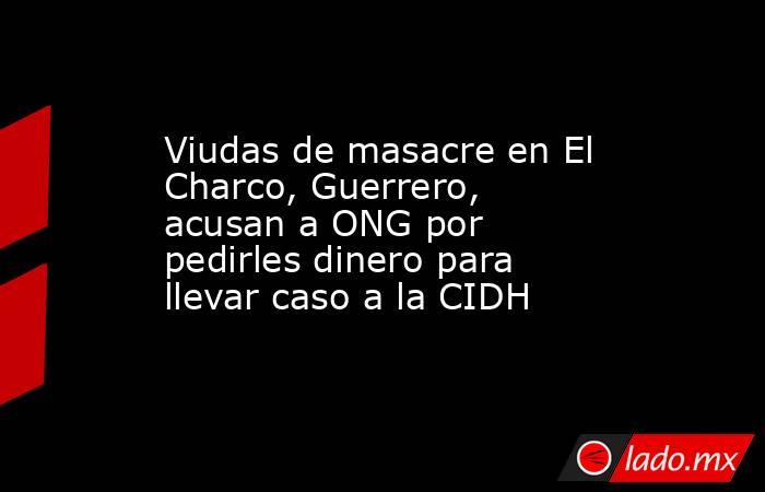 Viudas de masacre en El Charco, Guerrero, acusan a ONG por pedirles dinero para llevar caso a la CIDH. Noticias en tiempo real