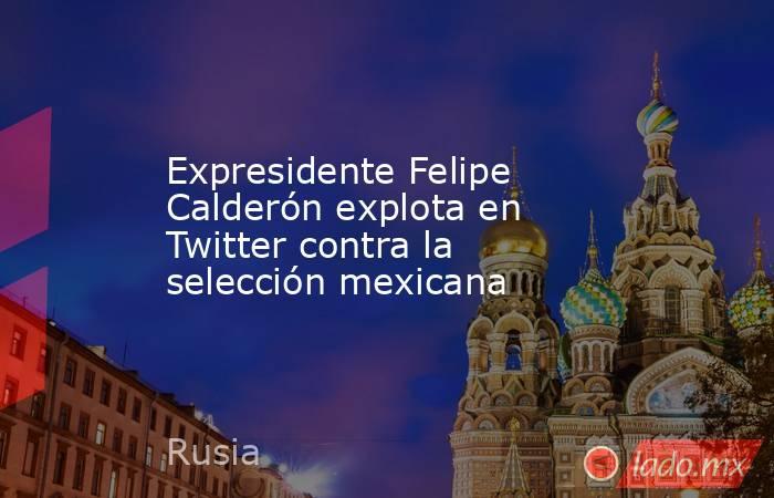 Expresidente Felipe Calderón explota en Twitter contra la selección mexicana. Noticias en tiempo real