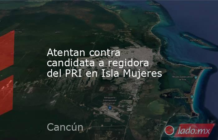 Atentan contra candidata a regidora del PRI en Isla Mujeres. Noticias en tiempo real
