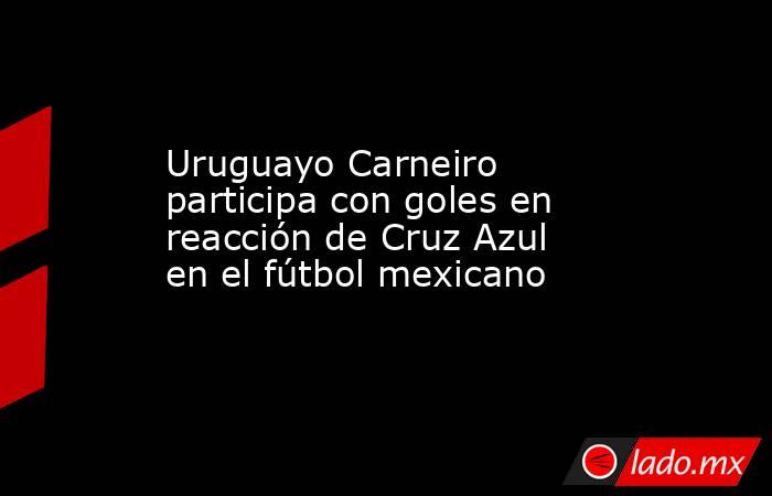 Uruguayo Carneiro participa con goles en reacción de Cruz Azul en el fútbol mexicano. Noticias en tiempo real