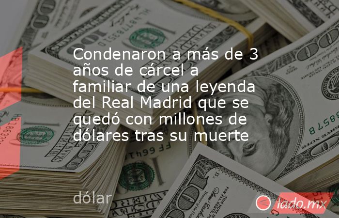 Condenaron a más de 3 años de cárcel a familiar de una leyenda del Real Madrid que se quedó con millones de dólares tras su muerte. Noticias en tiempo real