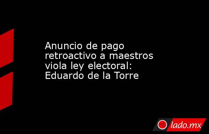 Anuncio de pago retroactivo a maestros viola ley electoral: Eduardo de la Torre. Noticias en tiempo real