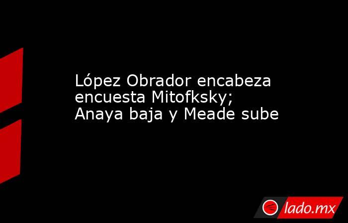 López Obrador encabeza encuesta Mitofksky; Anaya baja y Meade sube. Noticias en tiempo real