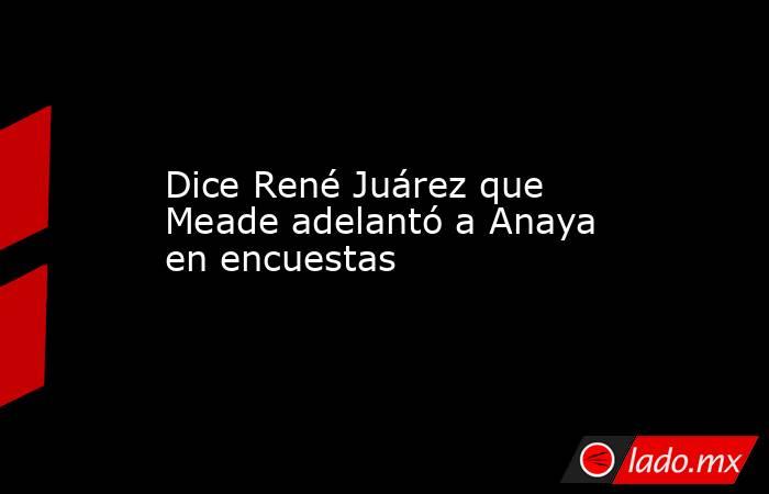 Dice René Juárez que Meade adelantó a Anaya en encuestas. Noticias en tiempo real