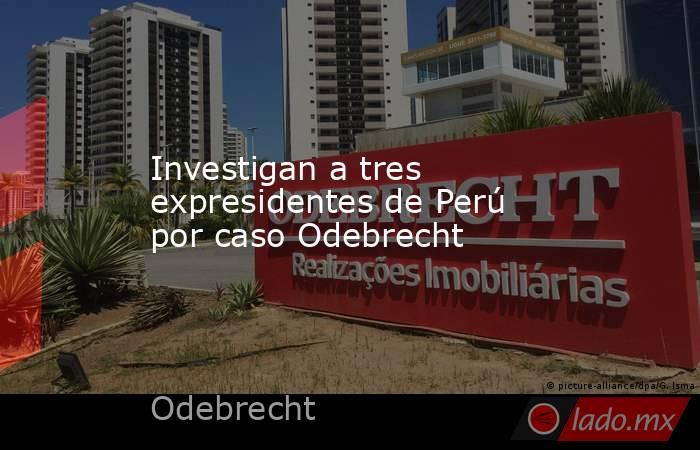 Investigan a tres expresidentes de Perú por caso Odebrecht. Noticias en tiempo real