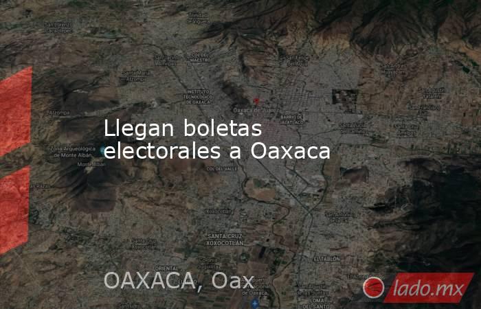 Llegan boletas electorales a Oaxaca. Noticias en tiempo real
