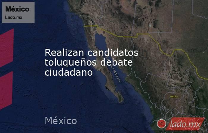 Realizan candidatos toluqueños debate ciudadano. Noticias en tiempo real