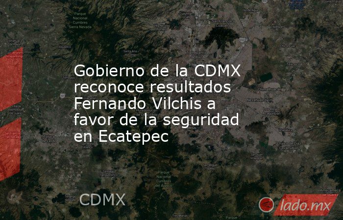 Gobierno de la CDMX reconoce resultados Fernando Vilchis a favor de la seguridad en Ecatepec. Noticias en tiempo real