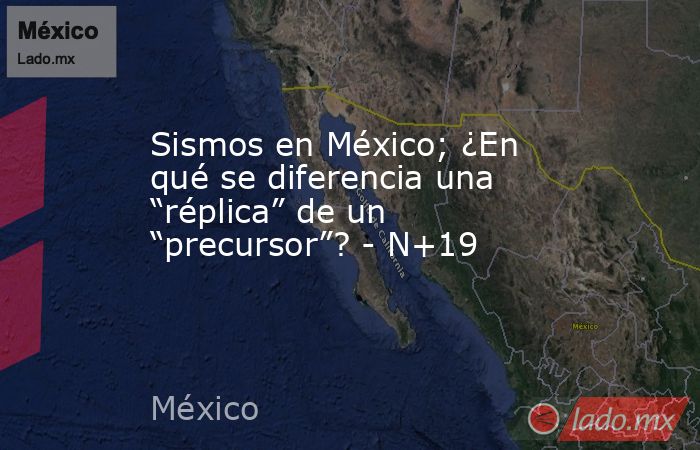 Sismos en México; ¿En qué se diferencia una “réplica” de un “precursor”? - N+19. Noticias en tiempo real