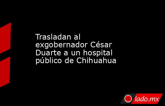 Trasladan al exgobernador César Duarte a un hospital público de Chihuahua . Noticias en tiempo real