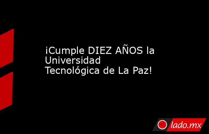 ¡Cumple DIEZ AÑOS la Universidad Tecnológica de La Paz!. Noticias en tiempo real