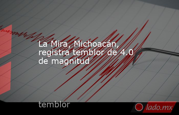 La Mira, Michoacán, registra temblor de 4.0 de magnitud. Noticias en tiempo real