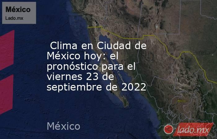  Clima en Ciudad de México hoy: el pronóstico para el viernes 23 de septiembre de 2022. Noticias en tiempo real