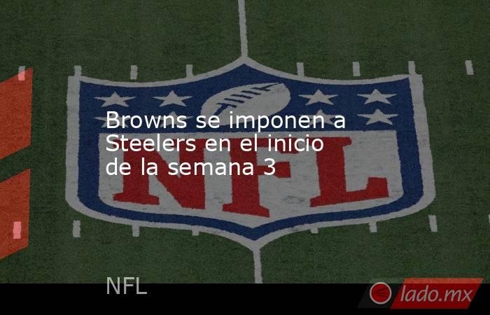 Browns se imponen a Steelers en el inicio de la semana 3. Noticias en tiempo real
