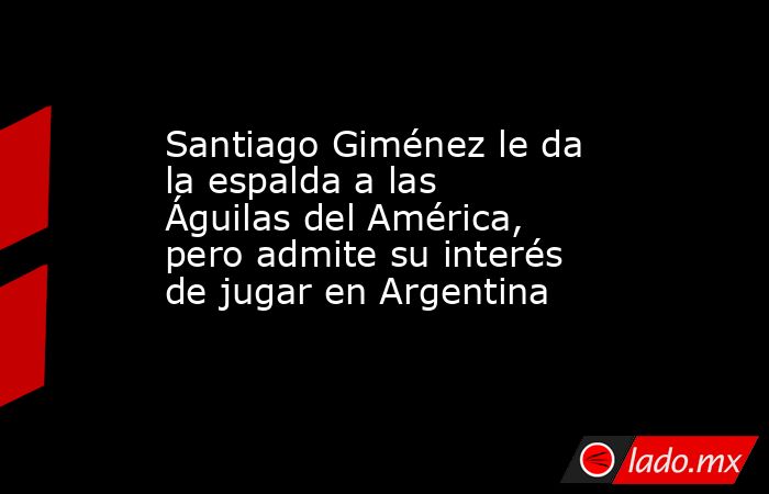 Santiago Giménez le da la espalda a las Águilas del América, pero admite su interés de jugar en Argentina. Noticias en tiempo real