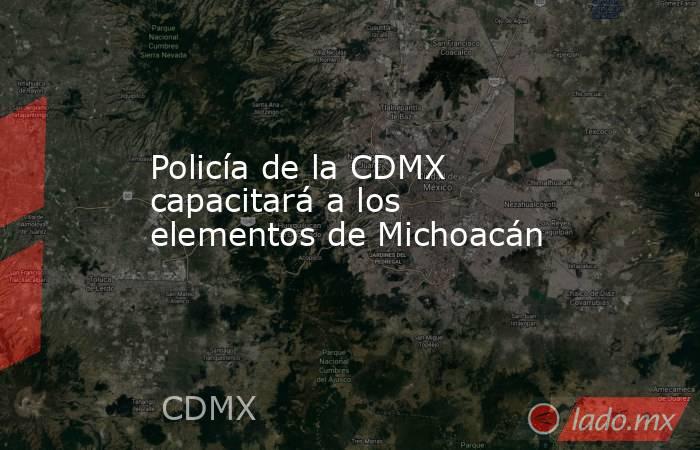Policía de la CDMX capacitará a los elementos de Michoacán. Noticias en tiempo real