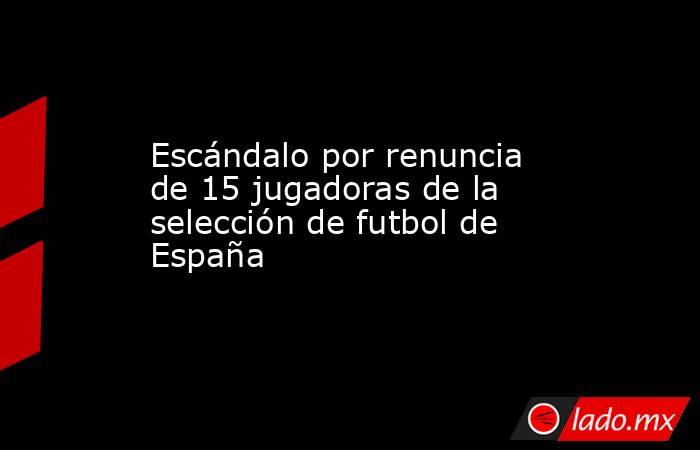 Escándalo por renuncia de 15 jugadoras de la selección de futbol de España. Noticias en tiempo real