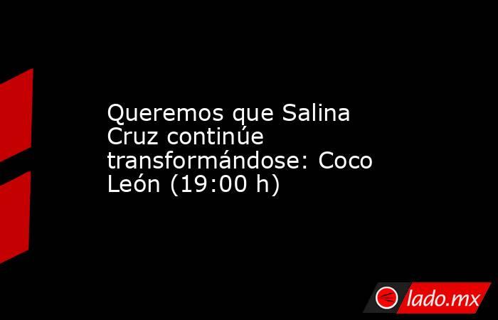 Queremos que Salina Cruz continúe transformándose: Coco León (19:00 h). Noticias en tiempo real