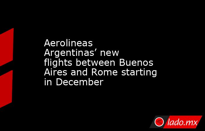 Aerolineas Argentinas’ new flights between Buenos Aires and Rome starting in December. Noticias en tiempo real