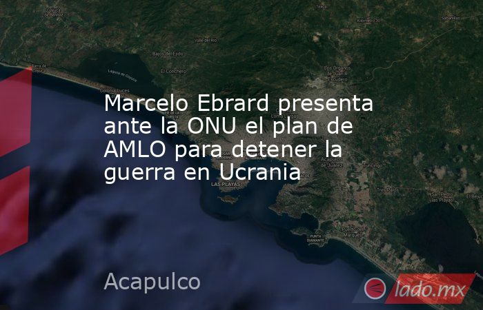 Marcelo Ebrard presenta ante la ONU el plan de AMLO para detener la guerra en Ucrania. Noticias en tiempo real