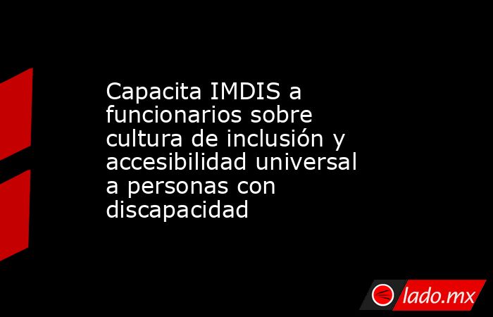 Capacita IMDIS a funcionarios sobre cultura de inclusión y accesibilidad universal a personas con discapacidad. Noticias en tiempo real