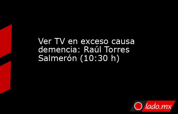 Ver TV en exceso causa demencia: Raúl Torres Salmerón (10:30 h). Noticias en tiempo real