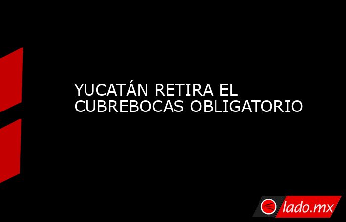 YUCATÁN RETIRA EL CUBREBOCAS OBLIGATORIO. Noticias en tiempo real