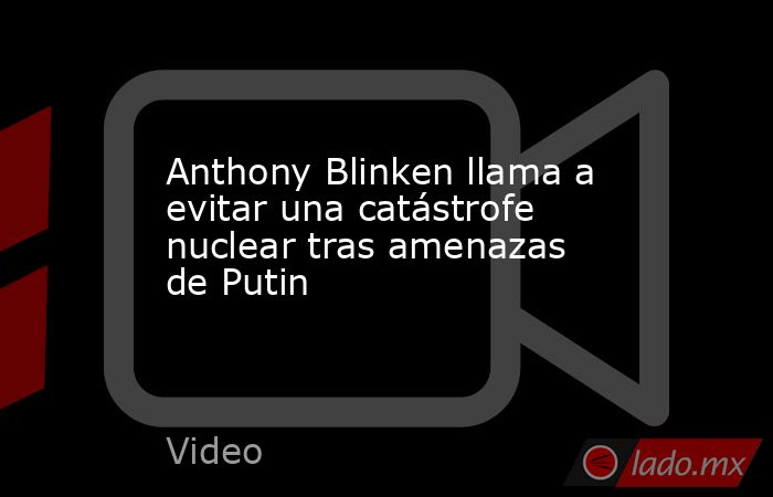 Anthony Blinken llama a evitar una catástrofe nuclear tras amenazas de Putin. Noticias en tiempo real