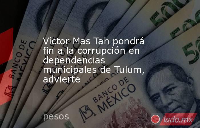 Víctor Mas Tah pondrá fin a la corrupción en dependencias municipales de Tulum, advierte. Noticias en tiempo real