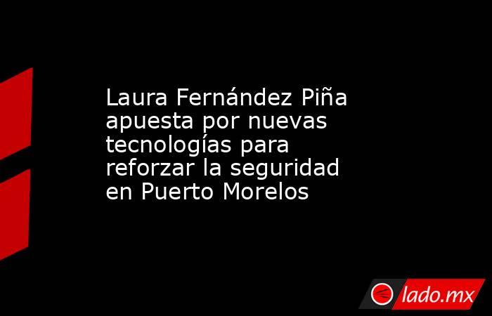 Laura Fernández Piña apuesta por nuevas tecnologías para reforzar la seguridad en Puerto Morelos. Noticias en tiempo real