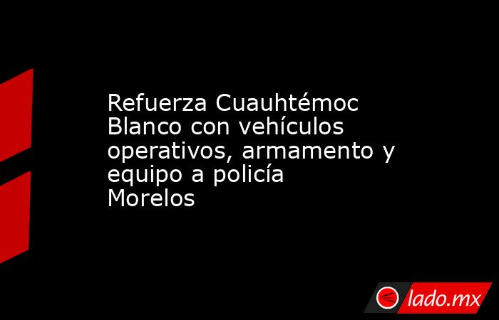 Refuerza Cuauhtémoc Blanco con vehículos operativos, armamento y equipo a policía Morelos. Noticias en tiempo real