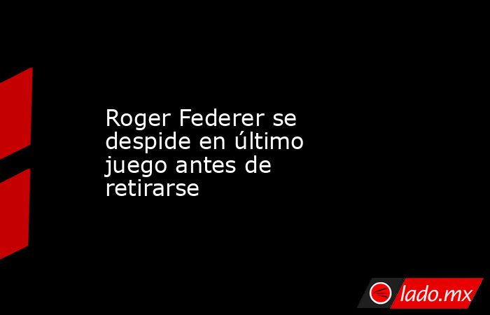 Roger Federer se despide en último juego antes de retirarse. Noticias en tiempo real