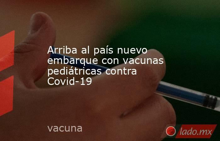 Arriba al país nuevo embarque con vacunas pediátricas contra Covid-19. Noticias en tiempo real
